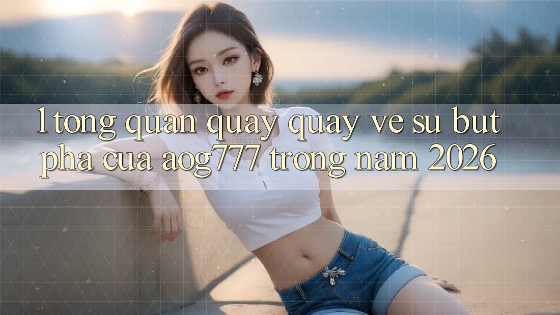 1. Tổng Quan Quay quay về Sự Bứt Phá Của aog777 Trong Năm 2026