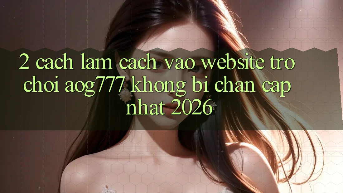 2. Cách làm Cách Vào Website Trò chơi aog777 Không Bị Chặn - Cập Nhật 2026