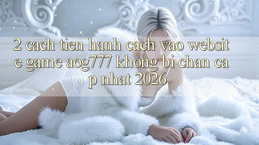 2. Cách tiến hành Cách Vào Website Game aog777 Không Bị Chặn - Cập Nhật 2026