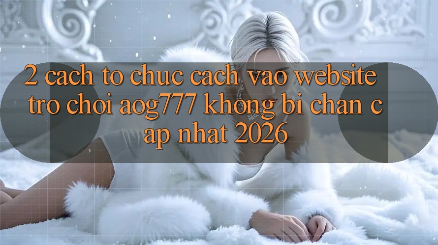 2. Cách tổ chức Cách Vào Website Trò chơi aog777 Không Bị Chặn - Cập Nhật 2026