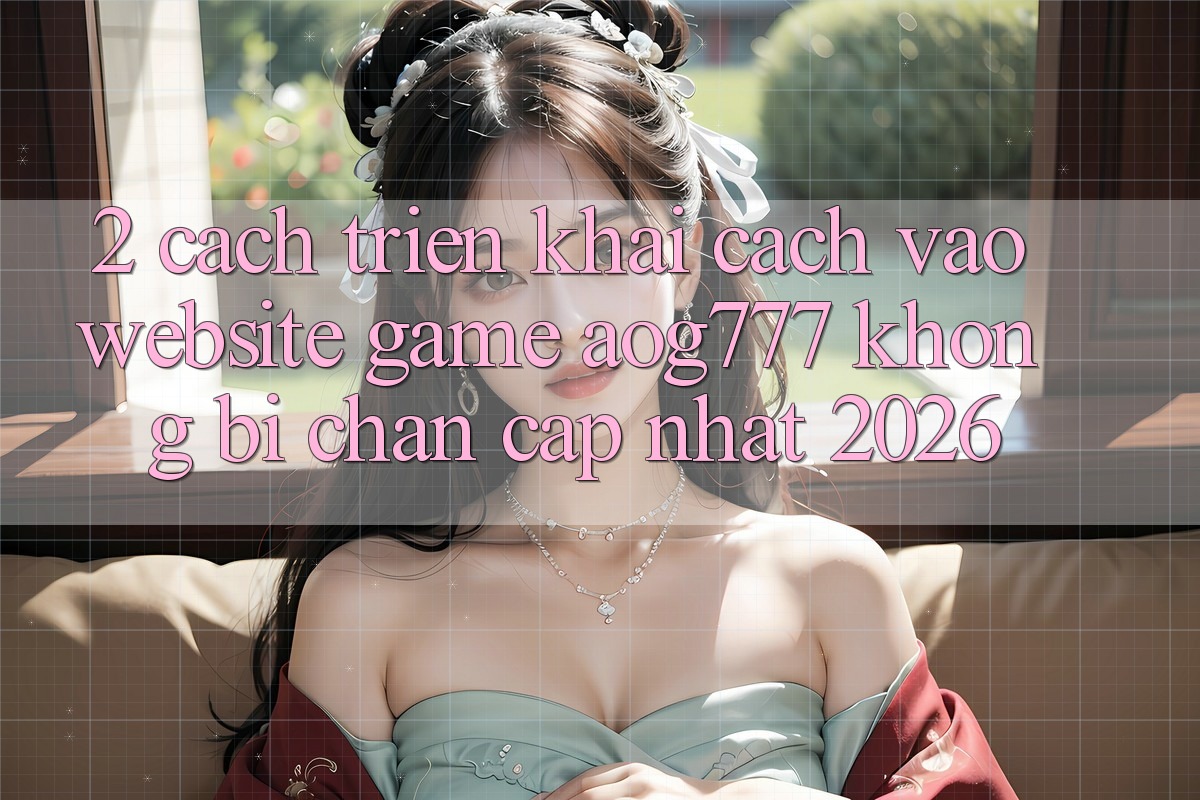 2. Cách triển khai Cách Vào Website Game aog777 Không Bị Chặn - Cập Nhật 2026
