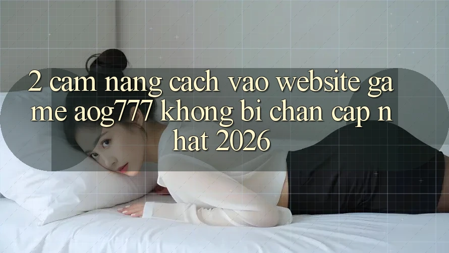 2. Cẩm nang Cách Vào Website Game aog777 Không Bị Chặn - Cập Nhật 2026