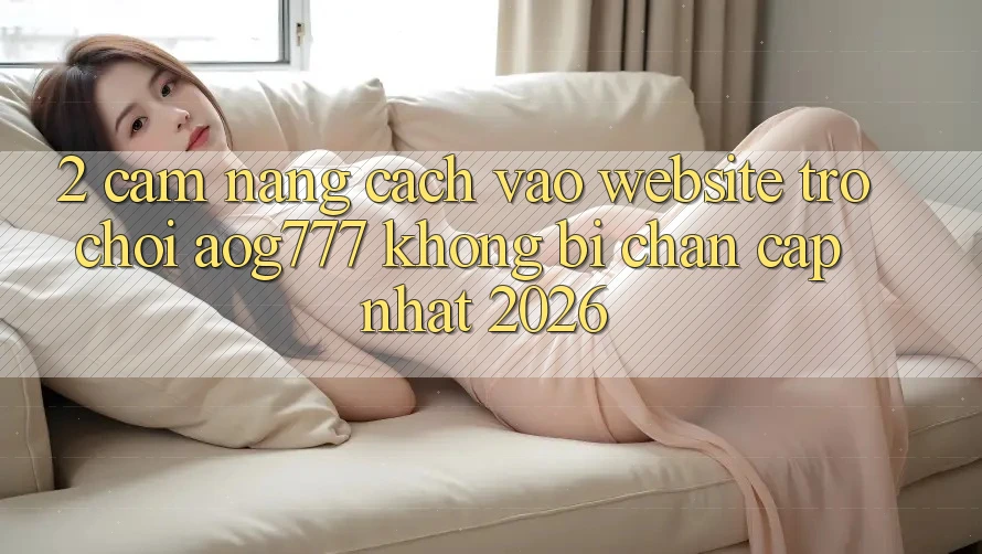 2. Cẩm nang Cách Vào Website Trò chơi aog777 Không Bị Chặn - Cập Nhật 2026