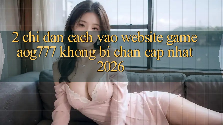 2. Chỉ dẫn Cách Vào Website Game aog777 Không Bị Chặn - Cập Nhật 2026