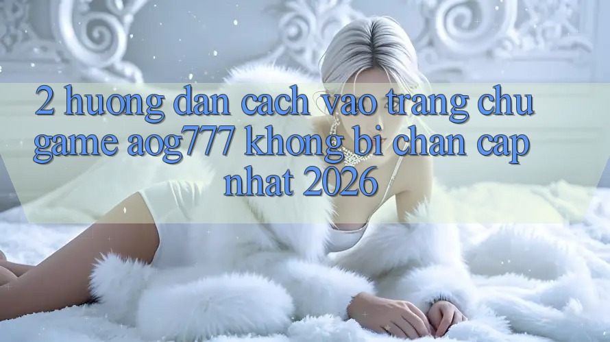 2. Hướng Dẫn Cách Vào Trang chủ Game aog777 Không Bị Chặn - Cập Nhật 2026