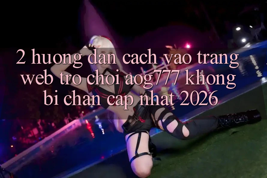 2. Hướng Dẫn Cách Vào Trang web Trò chơi aog777 Không Bị Chặn - Cập Nhật 2026