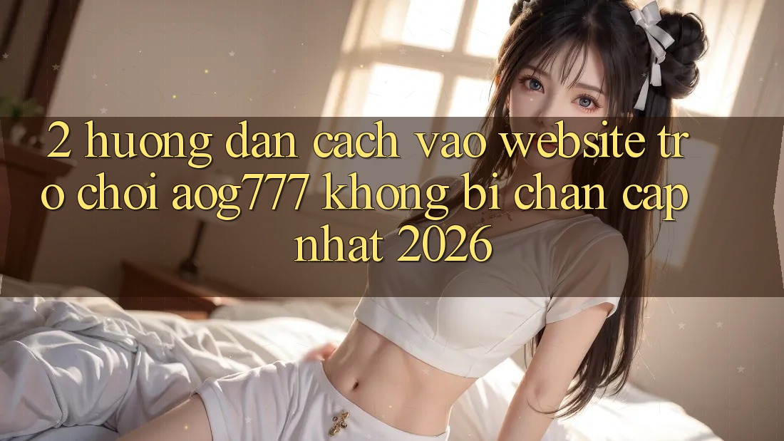 2. Hướng Dẫn Cách Vào Website Trò chơi aog777 Không Bị Chặn - Cập Nhật 2026