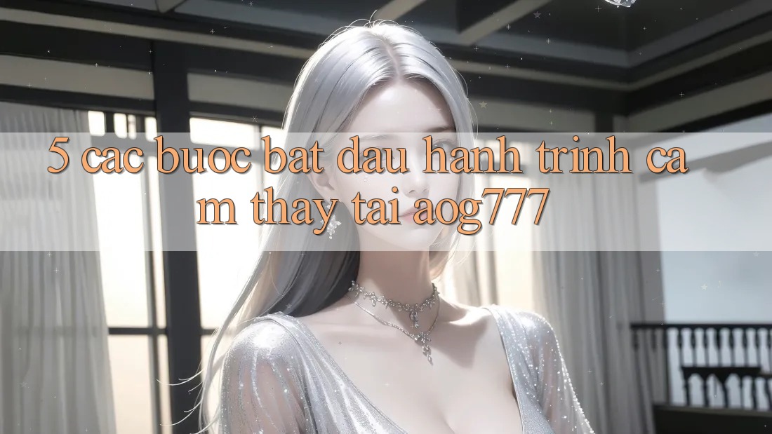 5. Các Bước Bắt Đầu Hành Trình Cảm thấy Tại aog777