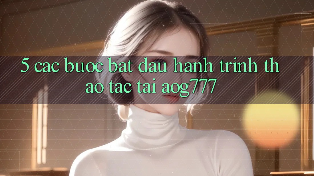 5. Các Bước Bắt Đầu Hành Trình Thao tác Tại aog777