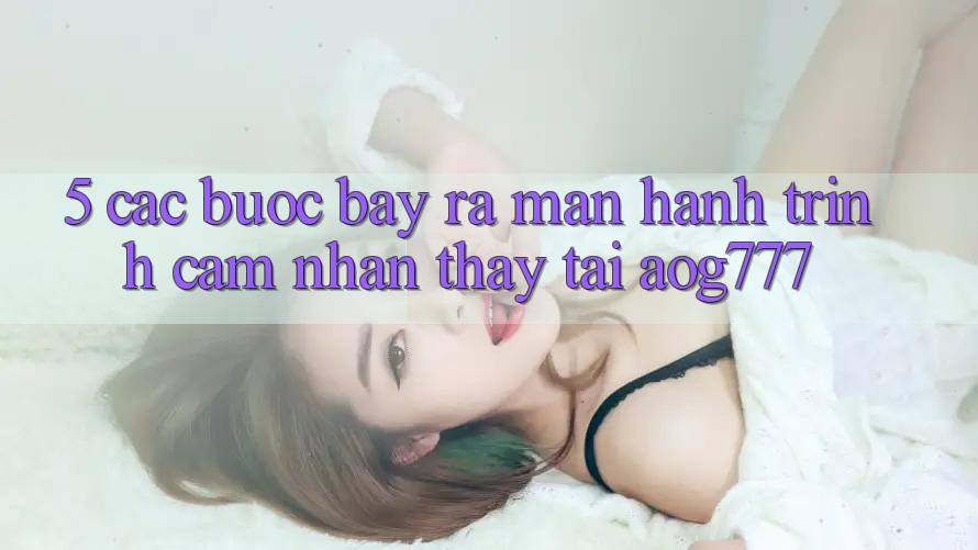 5. Các Bước Bày ra màn Hành Trình Cảm nhận thấy Tại aog777