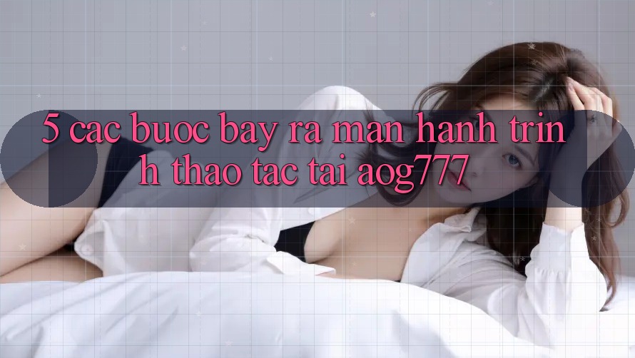 5. Các Bước Bày ra màn Hành Trình Thao tác Tại aog777