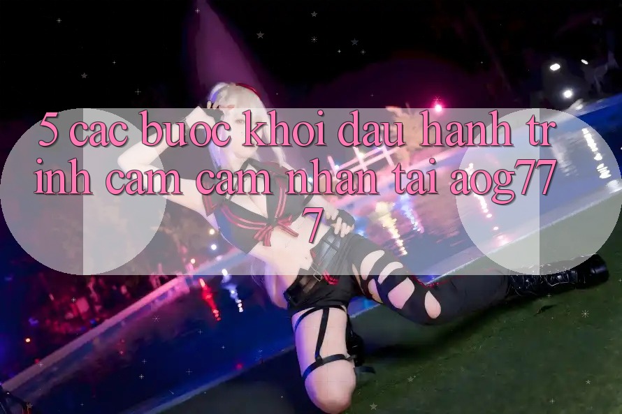 5. Các Bước Khởi đầu Hành Trình Cảm cảm nhận Tại aog777
