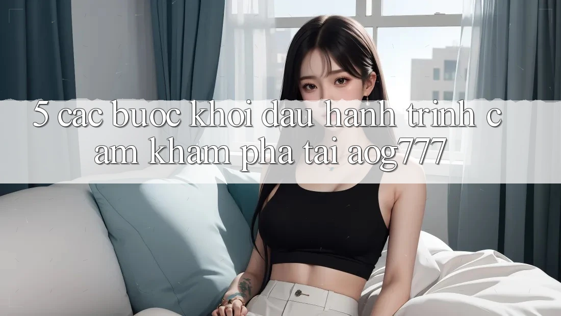 5. Các bước Khởi đầu Hành Trình Cảm khám phá Tại aog777