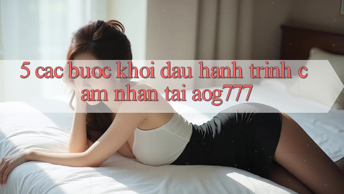 5. Các bước Khởi đầu Hành Trình Cảm nhận Tại aog777