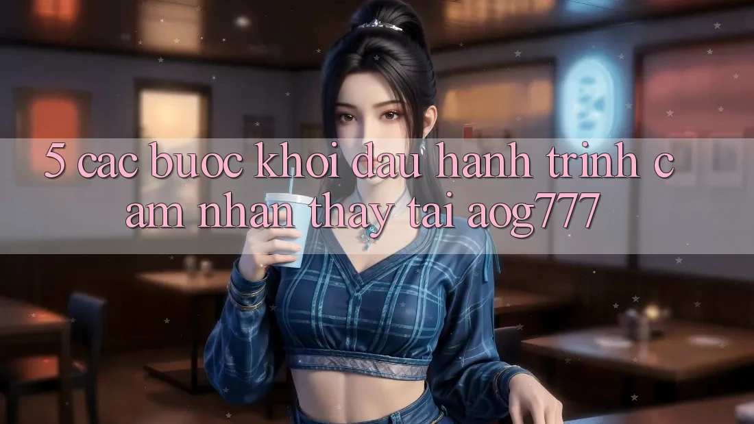 5. Các Bước Khởi đầu Hành Trình Cảm nhận thấy Tại aog777