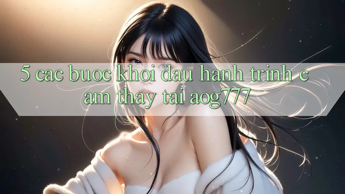 5. Các Bước Khởi đầu Hành Trình Cảm thấy Tại aog777