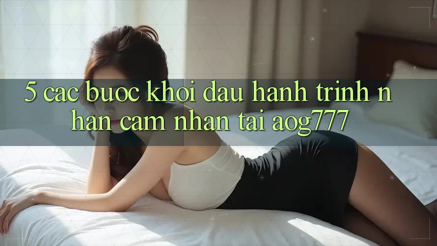 5. Các Bước Khởi đầu Hành Trình Nhận cảm nhận Tại aog777