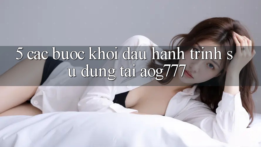 5. Các Bước Khởi đầu Hành Trình Sử dụng Tại aog777