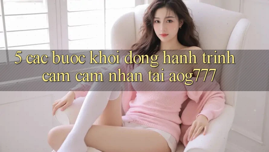 5. Các Bước Khởi động Hành Trình Cảm cảm nhận Tại aog777