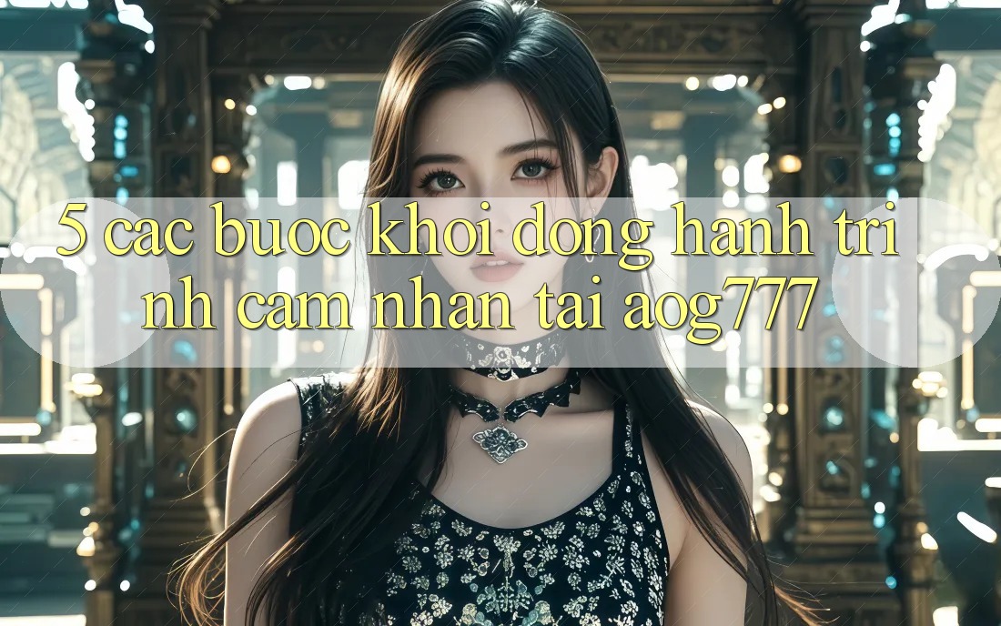 5. Các Bước Khởi động Hành Trình Cảm nhận Tại aog777