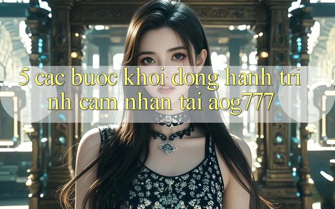 5. Các Bước Khởi động Hành Trình Cảm nhận Tại aog777 5. Các Bước Khởi động Hành Trình Cảm nhận Tại aog777