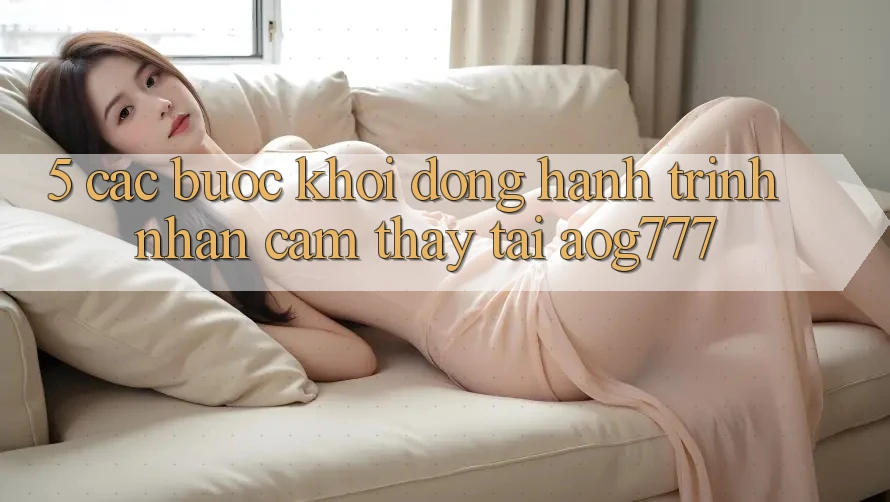 5. Các Bước Khởi động Hành Trình Nhận cảm thấy Tại aog777