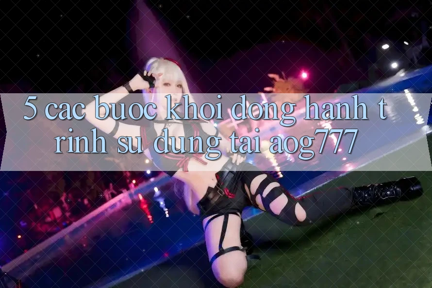 5. Các Bước Khởi động Hành Trình Sử dụng Tại aog777