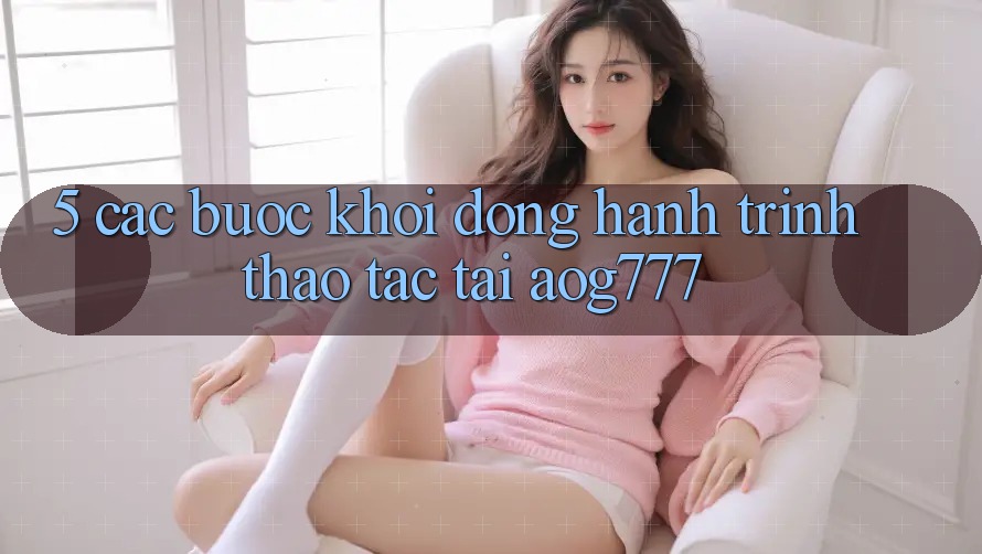 5. Các Bước Khởi động Hành Trình Thao tác Tại aog777