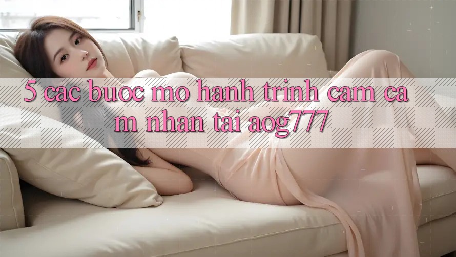 5. Các Bước Mở Hành Trình Cảm cảm nhận Tại aog777