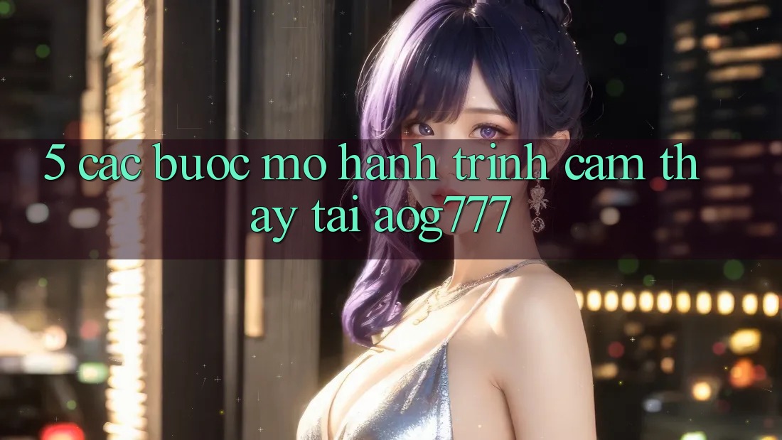 5. Các Bước Mở Hành Trình Cảm thấy Tại aog777
