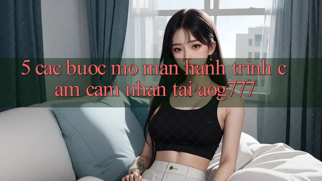 5. Các Bước Mở màn Hành Trình Cảm cảm nhận Tại aog777