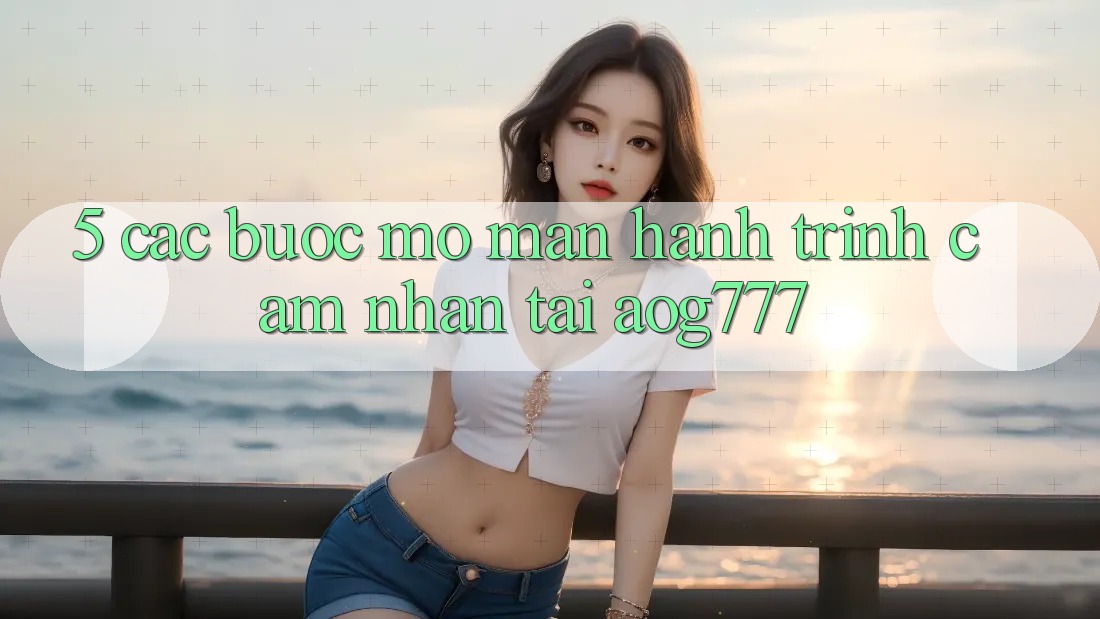 5. Các Bước Mở màn Hành Trình Cảm nhận Tại aog777 5. Các Bước Mở màn Hành Trình Cảm nhận Tại aog777