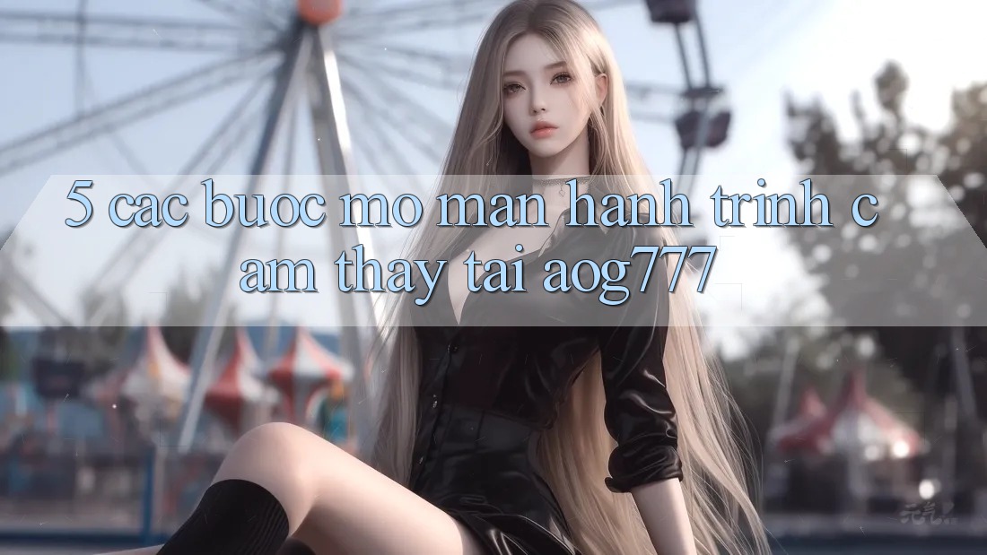 5. Các Bước Mở màn Hành Trình Cảm thấy Tại aog777