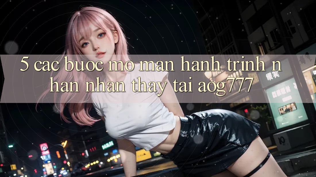 5. Các Bước Mở màn Hành Trình Nhận nhận thấy Tại aog777