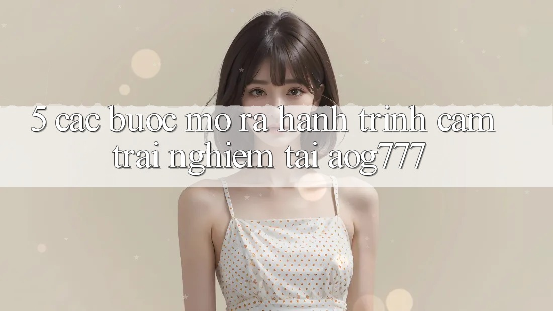 5. Các Bước Mở ra Hành Trình Cảm trải nghiệm Tại aog777