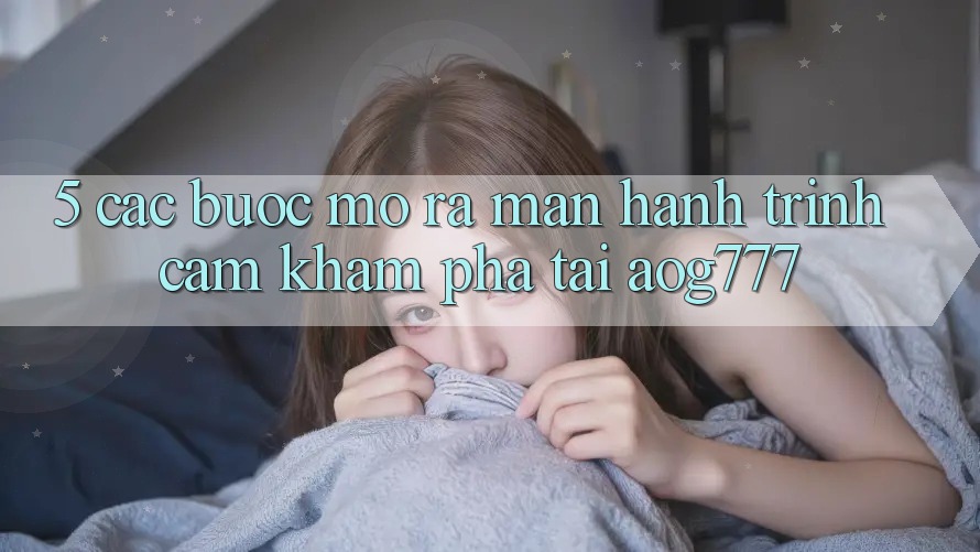 5. Các Bước Mở ra màn Hành Trình Cảm khám phá Tại aog777