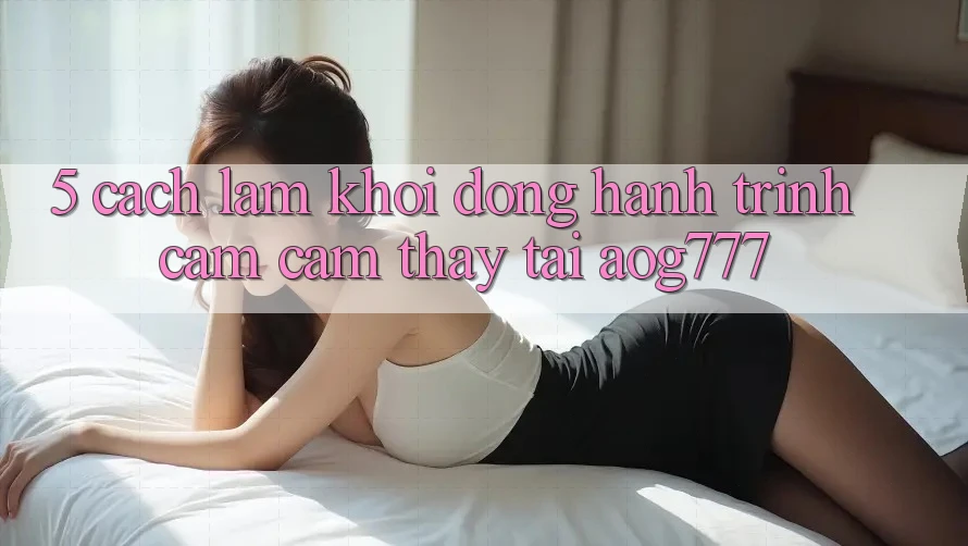 5. Cách làm Khởi động Hành Trình Cảm cảm thấy Tại aog777
