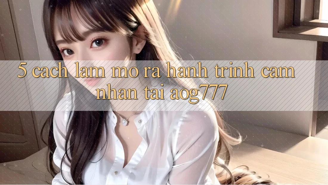 5. Cách làm Mở ra Hành Trình Cảm nhận Tại aog777