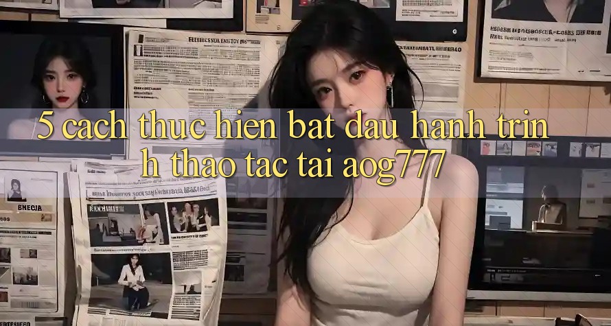 5. Cách thực hiện Bắt Đầu Hành Trình Thao tác Tại aog777 5. Cách thực hiện Bắt Đầu Hành Trình Thao tác Tại aog777
