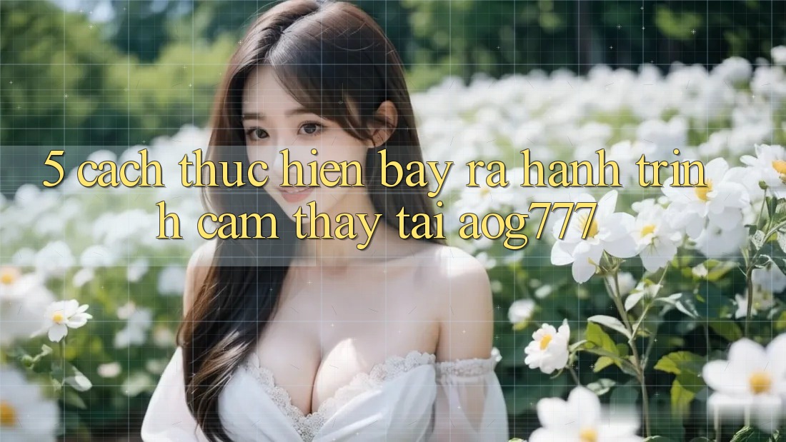 5. Cách thực hiện Bày ra Hành Trình Cảm thấy Tại aog777