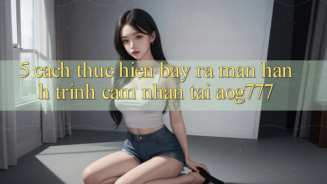 5. Cách thực hiện Bày ra màn Hành Trình Cảm nhận Tại aog777 5. Cách thực hiện Bày ra màn Hành Trình Cảm nhận Tại aog777