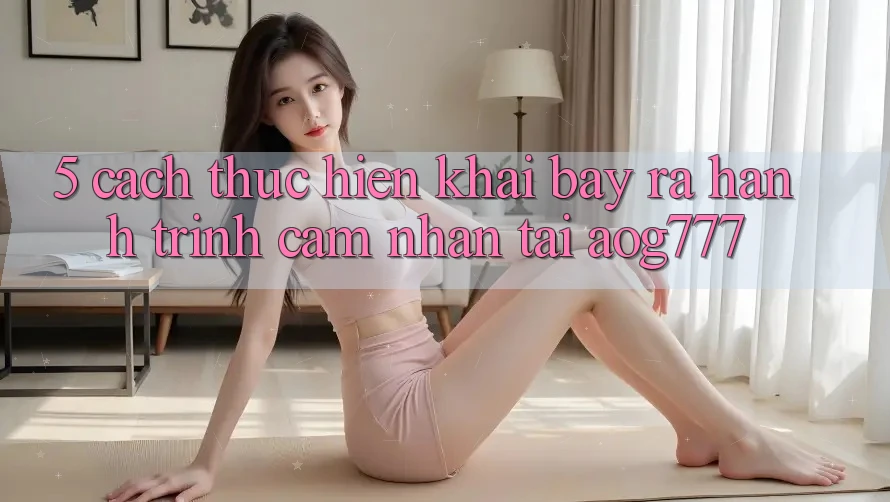 5. Cách thực hiện Khai bày ra Hành Trình Cảm nhận Tại aog777 5. Cách thực hiện Khai bày ra Hành Trình Cảm nhận Tại aog777