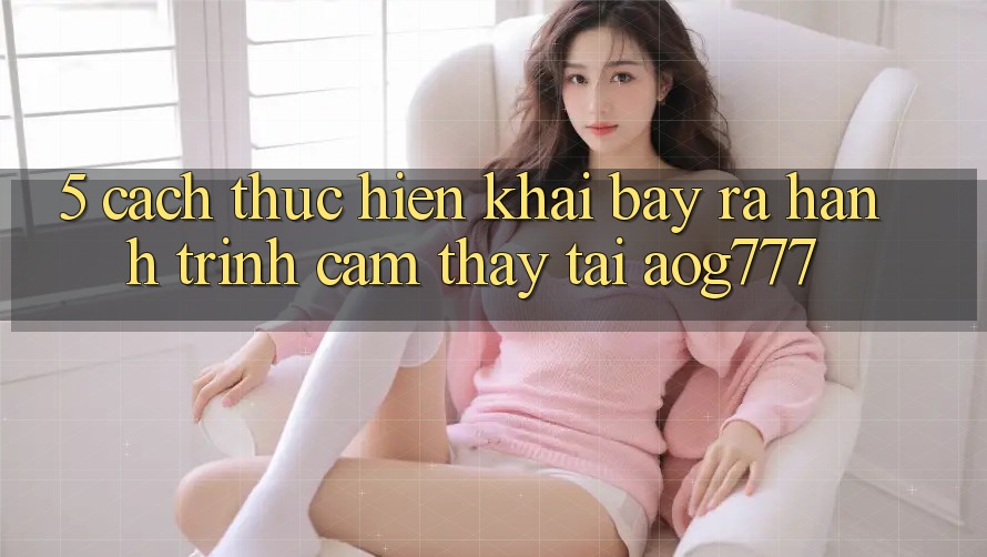 5. Cách thực hiện Khai bày ra Hành Trình Cảm thấy Tại aog777