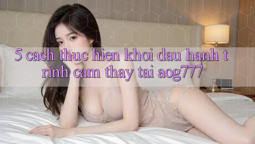 5. Cách thực hiện Khởi đầu Hành Trình Cảm thấy Tại aog777 5. Cách thực hiện Khởi đầu Hành Trình Cảm thấy Tại aog777