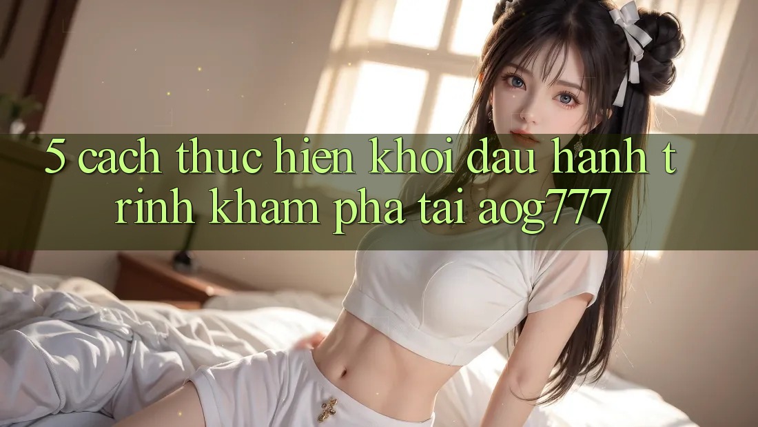5. Cách thực hiện Khởi đầu Hành Trình Khám phá Tại aog777