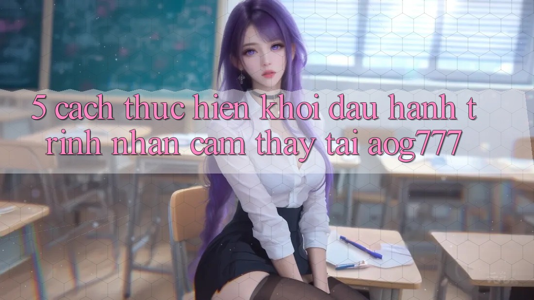 5. Cách thực hiện Khởi đầu Hành Trình Nhận cảm thấy Tại aog777