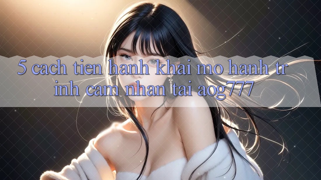 5. Cách tiến hành Khai mở Hành Trình Cảm nhận Tại aog777