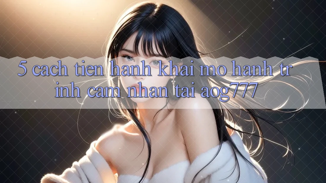 5. Cách tiến hành Khai mở Hành Trình Cảm nhận Tại aog777