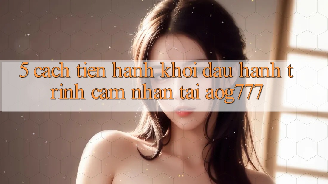 5. Cách tiến hành Khởi đầu Hành Trình Cảm nhận Tại aog777 5. Cách tiến hành Khởi đầu Hành Trình Cảm nhận Tại aog777