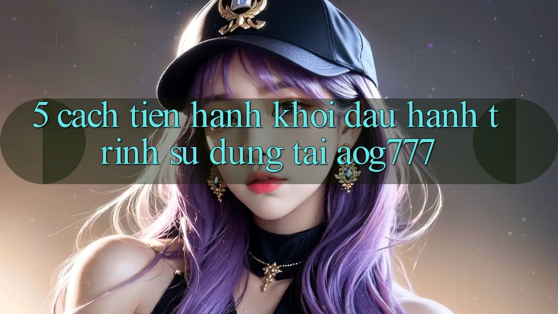 5. Cách tiến hành Khởi đầu Hành Trình Sử dụng Tại aog777 5. Cách tiến hành Khởi đầu Hành Trình Sử dụng Tại aog777